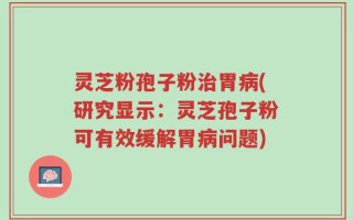 灵芝粉孢子粉治胃病(研究显示：灵芝孢子粉可有效缓解胃病问题)