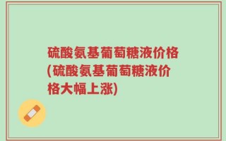 硫酸氨基葡萄糖液价格(硫酸氨基葡萄糖液价格大幅上涨)