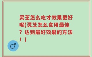 灵芝怎么吃才效果更好呢(灵芝怎么食用最佳？达到最好效果的方法！)