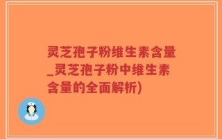 灵芝孢子粉维生素含量_灵芝孢子粉中维生素含量的全面解析)