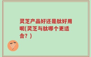 灵芝产品好还是肽好用呢(灵芝与肽哪个更适合？)