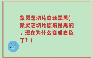 紫灵芝切片白还是黑(紫灵芝切片原来是黑的，现在为什么变成白色了？)