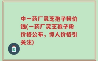 中一药厂灵芝孢子粉价钱(一药厂灵芝孢子粉价格公布，惊人价格引关注)