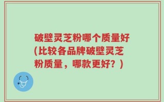 破壁灵芝粉哪个质量好(比较各品牌破壁灵芝粉质量，哪款更好？)