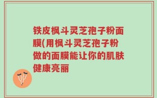 铁皮枫斗灵芝孢子粉面膜(用枫斗灵芝孢子粉做的面膜能让你的肌肤健康亮丽