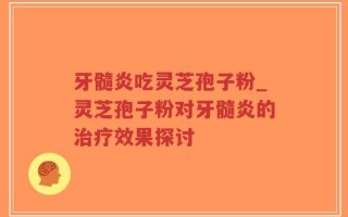 牙髓炎吃灵芝孢子粉_灵芝孢子粉对牙髓炎的治疗效果探讨