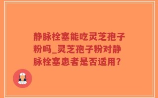 静脉栓塞能吃灵芝孢子粉吗_灵芝孢子粉对静脉栓塞患者是否适用？