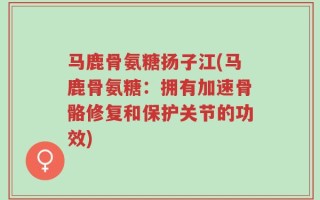 马鹿骨氨糖扬子江(马鹿骨氨糖：拥有加速骨骼修复和保护关节的功效)