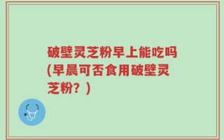破壁灵芝粉早上能吃吗(早晨可否食用破壁灵芝粉？)
