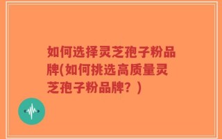 如何选择灵芝孢子粉品牌(如何挑选高质量灵芝孢子粉品牌？)