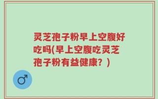 灵芝孢子粉早上空腹好吃吗(早上空腹吃灵芝孢子粉有益健康？)