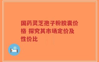 国药灵芝孢子粉胶囊价格 探究其市场定价及性价比