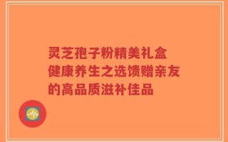 灵芝孢子粉精美礼盒 健康养生之选馈赠亲友的高品质滋补佳品