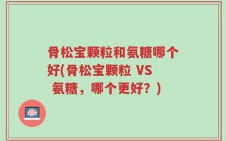 骨松宝颗粒和氨糖哪个好(骨松宝颗粒 VS 氨糖，哪个更好？)