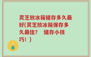 灵芝放冰箱储存多久最好(灵芝放冰箱保存多久最佳？  储存小技巧！)