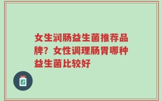 女生润肠益生菌推荐品牌？女性调理肠胃哪种益生菌比较好