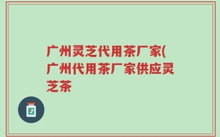 广州灵芝代用茶厂家(广州代用茶厂家供应灵芝茶