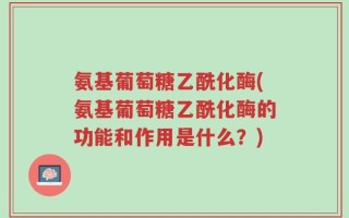 氨基葡萄糖乙酰化酶(氨基葡萄糖乙酰化酶的功能和作用是什么？)
