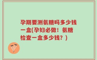 孕期要测氨糖吗多少钱一盒(孕妇必做！氨糖检查一盒多少钱？)