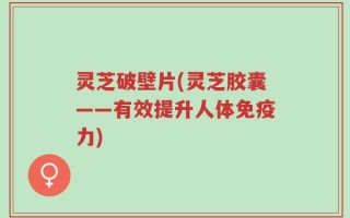 灵芝破壁片(灵芝胶囊——有效提升人体免疫力)