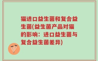 猫进口益生菌和复合益生菌(益生菌产品对猫的影响：进口益生菌与复合益生菌差异)