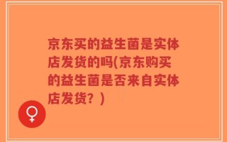京东买的益生菌是实体店发货的吗(京东购买的益生菌是否来自实体店发货？)