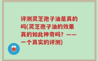 评测灵芝孢子油是真的吗(灵芝孢子油的效果真的如此神奇吗？——一个真实的评测)