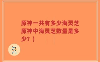 原神一共有多少海灵芝原神中海灵芝数量是多少？)
