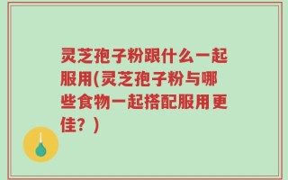灵芝孢子粉跟什么一起服用(灵芝孢子粉与哪些食物一起搭配服用更佳？)