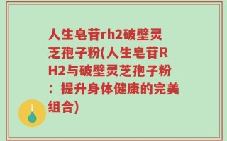 人生皂苷rh2破壁灵芝孢子粉(人生皂苷RH2与破壁灵芝孢子粉：提升身体健康的完美组合)