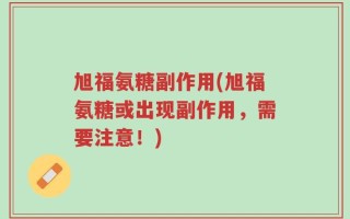 旭福氨糖副作用(旭福氨糖或出现副作用，需要注意！)