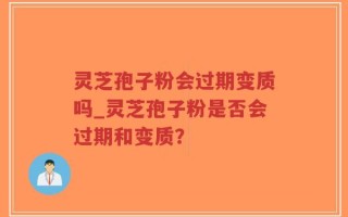 灵芝孢子粉会过期变质吗_灵芝孢子粉是否会过期和变质？