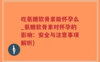 吃氨糖软骨素能怀孕么_氨糖软骨素对怀孕的影响：安全与注意事项解析)