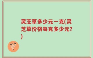 灵芝草多少元一克(灵芝草价格每克多少元？)