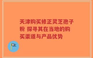 天津购买修正灵芝孢子粉 探寻其在当地的购买渠道与产品优势