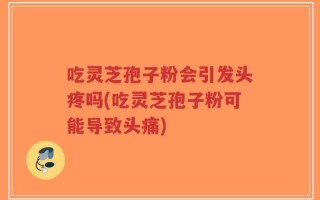 吃灵芝孢子粉会引发头疼吗(吃灵芝孢子粉可能导致头痛)