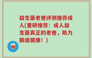 益生菌老爸评测推荐成人(重磅推荐：成人益生菌真正的老爸，助力肠道健康！)