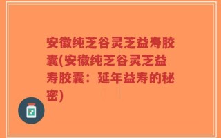 安徽纯芝谷灵芝益寿胶囊(安徽纯芝谷灵芝益寿胶囊：延年益寿的秘密)