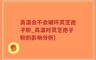 高温会不会破坏灵芝孢子粉_高温对灵芝孢子粉的影响分析)