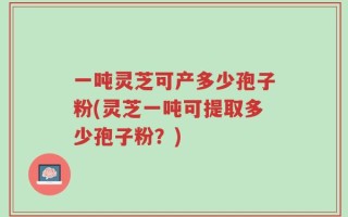 一吨灵芝可产多少孢子粉(灵芝一吨可提取多少孢子粉？)