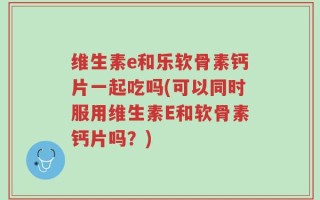 维生素e和乐软骨素钙片一起吃吗(可以同时服用维生素E和软骨素钙片吗？)