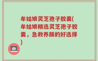 牟姑娘灵芝孢子胶囊(牟姑娘精选灵芝孢子胶囊，急救养颜的好选择)