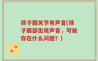 孩子膝关节有声音(孩子膝部出现声音，可能存在什么问题？)