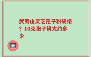武夷山灵芝孢子粉规格？10克孢子粉大约多少