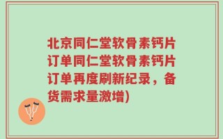 北京同仁堂软骨素钙片订单同仁堂软骨素钙片订单再度刷新纪录，备货需求量激增)