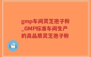 gmp车间灵芝孢子粉_GMP标准车间生产的高品质灵芝孢子粉