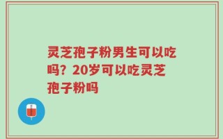 灵芝孢子粉男生可以吃吗？20岁可以吃灵芝孢子粉吗