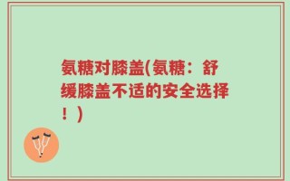 氨糖对膝盖(氨糖：舒缓膝盖不适的安全选择！)