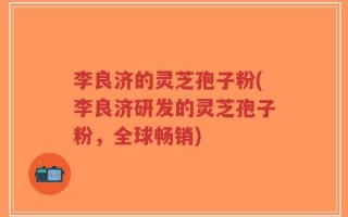 李良济的灵芝孢子粉(李良济研发的灵芝孢子粉，全球畅销)