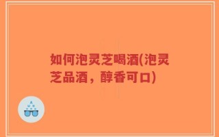 如何泡灵芝喝酒(泡灵芝品酒，醇香可口)